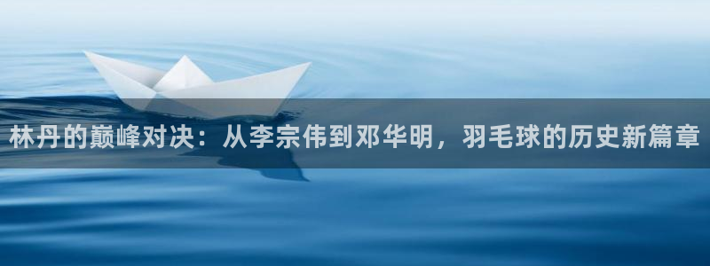 林丹的巅峰对决：从李宗伟到邓华明，羽毛球的历史新篇章